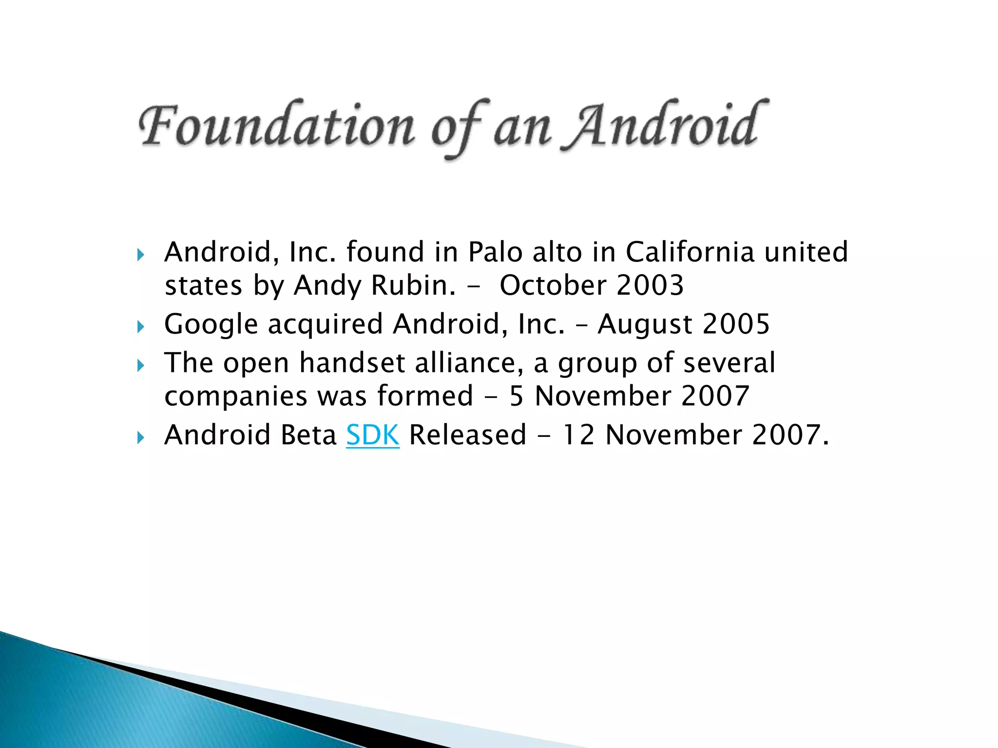  Android, Inc. found in Palo alto in California united
states by Andy Rubin. - October 2003
 Google acquired Android, Inc. – August 2005
 The open handset alliance, a group of several
companies was formed - 5 November 2007
 Android Beta SDK Released - 12 November 2007.
 