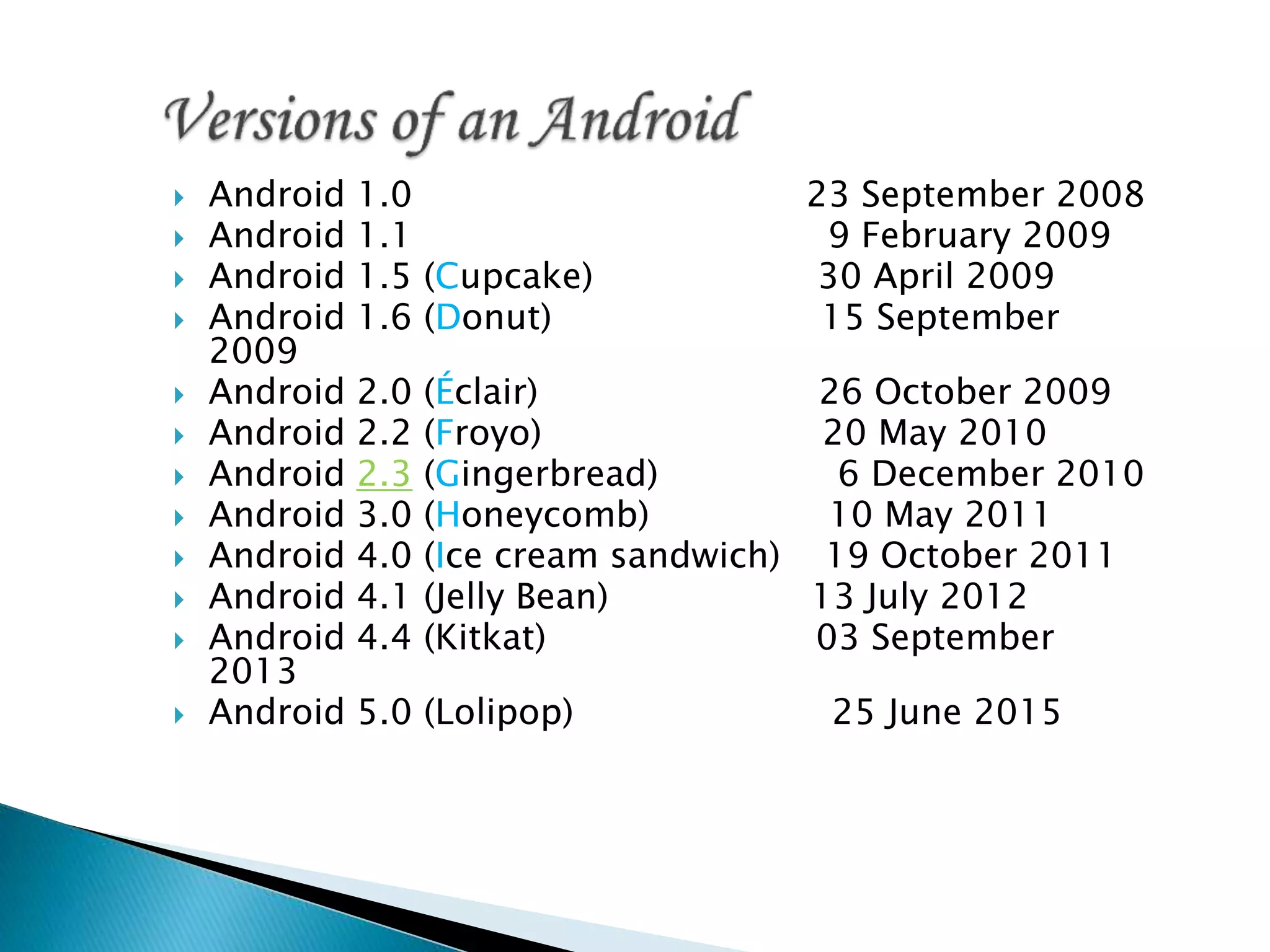 Android 1.0 23 September 2008
 Android 1.1 9 February 2009
 Android 1.5 (Cupcake) 30 April 2009
 Android 1.6 (Donut) 15 September
2009
 Android 2.0 (Éclair) 26 October 2009
 Android 2.2 (Froyo) 20 May 2010
 Android 2.3 (Gingerbread) 6 December 2010
 Android 3.0 (Honeycomb) 10 May 2011
 Android 4.0 (Ice cream sandwich) 19 October 2011
 Android 4.1 (Jelly Bean) 13 July 2012
 Android 4.4 (Kitkat) 03 September
2013
 Android 5.0 (Lolipop) 25 June 2015
 