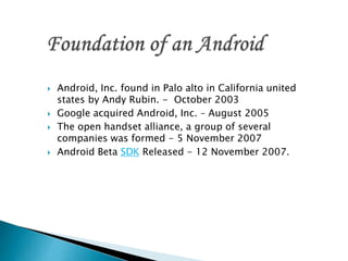  Android, Inc. found in Palo alto in California united
states by Andy Rubin. - October 2003
 Google acquired Android, Inc. – August 2005
 The open handset alliance, a group of several
companies was formed - 5 November 2007
 Android Beta SDK Released - 12 November 2007.
 