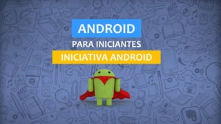 ANDROID
PARA INICIANTES
INICIATIVA ANDROID
 