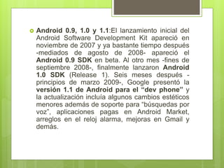  Android 0.9, 1.0 y 1.1:El lanzamiento inicial del
Android Software Development Kit apareció en
noviembre de 2007 y ya bastante tiempo después
-mediados de agosto de 2008- apareció el
Android 0.9 SDK en beta. Al otro mes -fines de
septiembre 2008-, finalmente lanzaron Android
1.0 SDK (Release 1). Seis meses después -
principios de marzo 2009-, Google presentó la
versión 1.1 de Android para el “dev phone” y
la actualización incluía algunos cambios estéticos
menores además de soporte para “búsquedas por
voz”, aplicaciones pagas en Android Market,
arreglos en el reloj alarma, mejoras en Gmail y
demás.
 