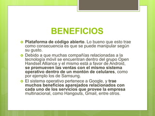 BENEFICIOS
 Plataforma de código abierto. Lo bueno que esto trae
como consecuencia es que se puede manipular según
su gusto.
 Debido a que muchas compañías relacionadas a la
tecnología móvil se encuentran dentro del grupo Open
Handset Alliance y el mismo está a favor de Android,
se promueven las ventas con el mismo sistema
operativo dentro de un montón de celulares, como
por ejemplo los de Samsung.
 El sistema operativo pertenece a Google, y trae
muchos beneficios aparejados relacionados con
cada uno de los servicios que provee la empresa
multinacional, como Hangouts, Gmail, entre otros.
 
