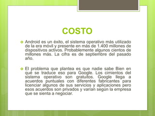 COSTO
 Android es un éxito, el sistema operativo más utilizado
de la era móvil y presente en más de 1.400 millones de
dispositivos activos. Probablemente algunos cientos de
millones más. La cifra es de septiembre del pasado
año.
 El problema que plantea es que nadie sabe Bien en
qué se traduce eso para Google. Los cimientos del
sistema operativo son gratuitos. Google llega a
acuerdos puntuales con diferentes fabricantes para
licenciar algunos de sus servicios y aplicaciones pero
esos acuerdos son privados y varían según la empresa
que se sienta a negociar.
 