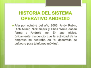 HISTORIA DEL SISTEMA
OPERATIVO ANDROID
 Allá por octubre del año 2003, Andy Rubin,
Rich Miner, Nick Sears y Chris White daban
forma a Android Inc. En sus inicios,
únicamente trascendió que la actividad de la
empresa se centraba en “el desarrollo de
software para teléfonos móviles“.
 