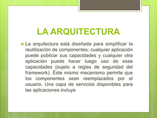 LA ARQUITECTURA
 La arquitectura está diseñada para simplificar la
reutilización de componentes; cualquier aplicación
puede publicar sus capacidades y cualquier otra
aplicación puede hacer luego uso de esas
capacidades (sujeto a reglas de seguridad del
framework). Éste mismo mecanismo permite que
los componentes sean reemplazados por el
usuario. Una capa de servicios disponibles para
las aplicaciones incluye
 