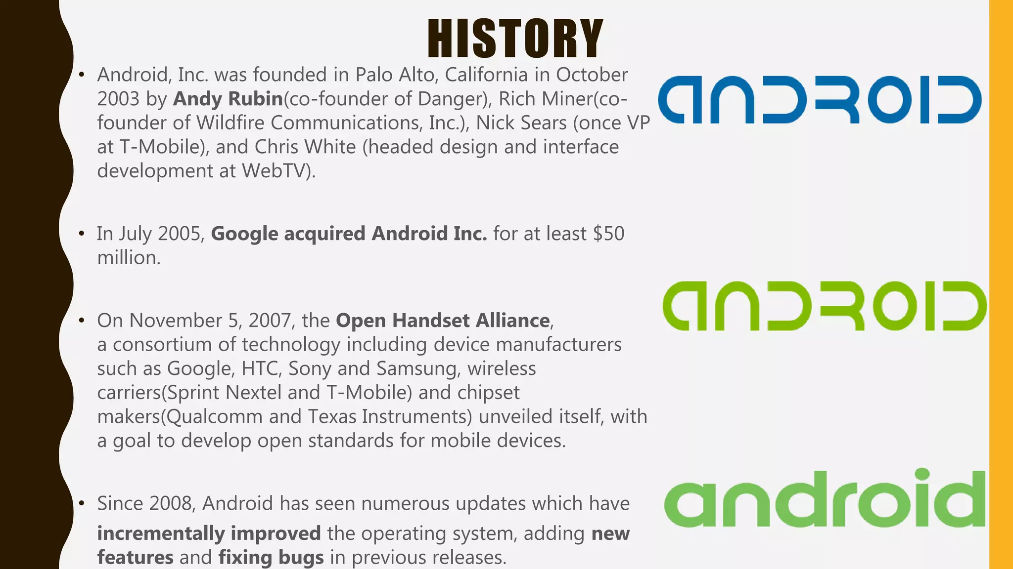 HISTORY• Android, Inc. was founded in Palo Alto, California in October
2003 by Andy Rubin(co-founder of Danger), Rich Miner(co-
founder of Wildfire Communications, Inc.), Nick Sears (once VP
at T-Mobile), and Chris White (headed design and interface
development at WebTV).
• In July 2005, Google acquired Android Inc. for at least $50
million.
• On November 5, 2007, the Open Handset Alliance,
a consortium of technology including device manufacturers
such as Google, HTC, Sony and Samsung, wireless
carriers(Sprint Nextel and T-Mobile) and chipset
makers(Qualcomm and Texas Instruments) unveiled itself, with
a goal to develop open standards for mobile devices.
• Since 2008, Android has seen numerous updates which have
incrementally improved the operating system, adding new
features and fixing bugs in previous releases.
 