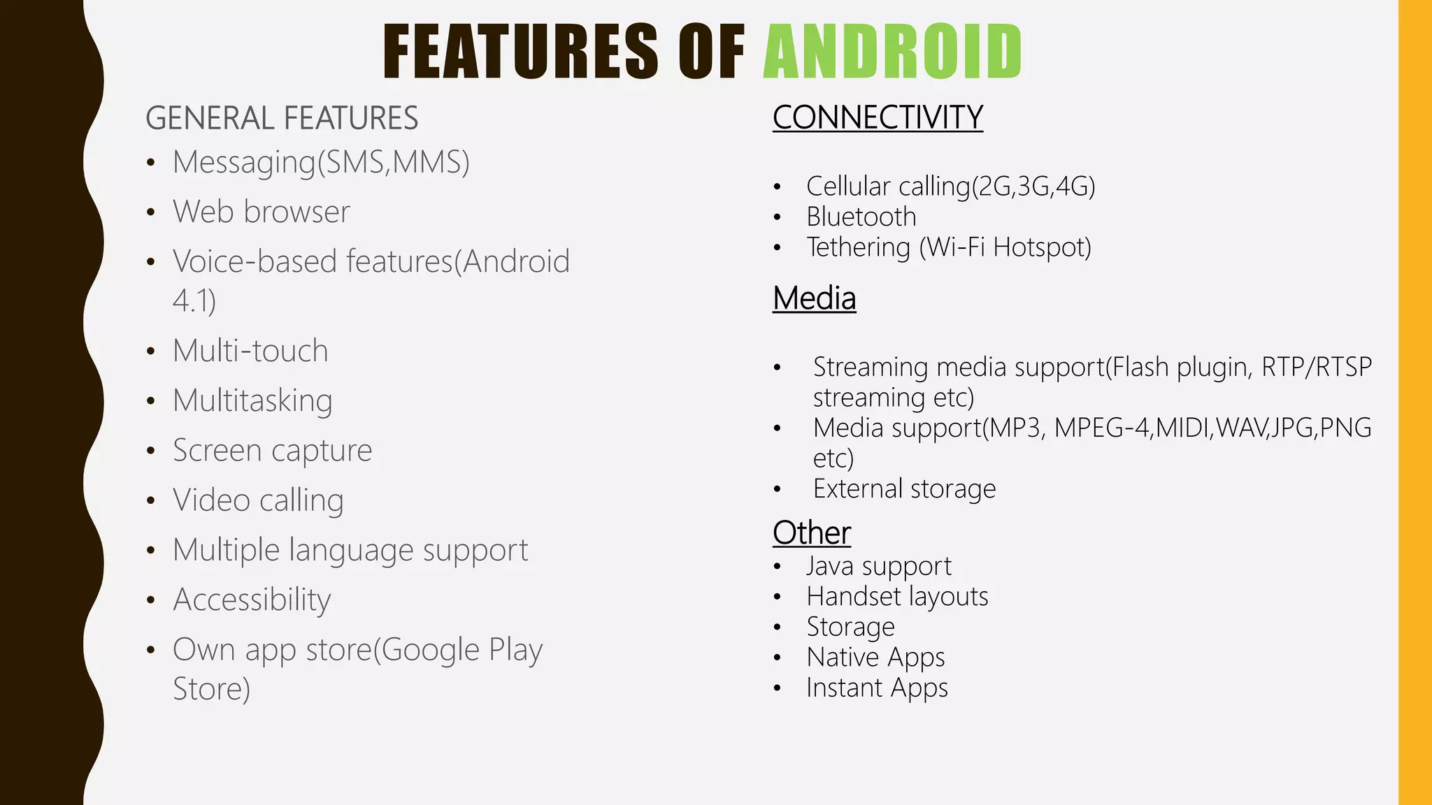 FEATURES OF ANDROID
GENERAL FEATURES
• Messaging(SMS,MMS)
• Web browser
• Voice-based features(Android
4.1)
• Multi-touch
• Multitasking
• Screen capture
• Video calling
• Multiple language support
• Accessibility
• Own app store(Google Play
Store)
CONNECTIVITY
• Cellular calling(2G,3G,4G)
• Bluetooth
• Tethering (Wi-Fi Hotspot)
Media
• Streaming media support(Flash plugin, RTP/RTSP
streaming etc)
• Media support(MP3, MPEG-4,MIDI,WAV,JPG,PNG
etc)
• External storage
Other
• Java support
• Handset layouts
• Storage
• Native Apps
• Instant Apps
 