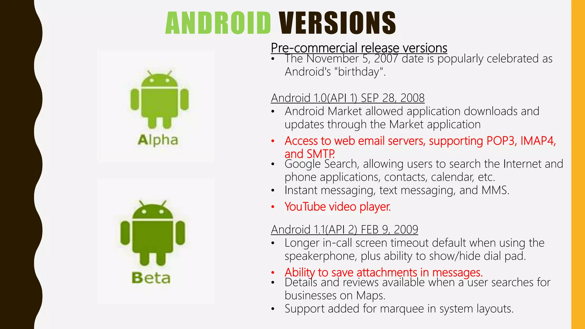 ANDROID VERSIONS
Pre-commercial release versions
• The November 5, 2007 date is popularly celebrated as
Android's "birthday".
Android 1.0(API 1) SEP 28, 2008
• Android Market allowed application downloads and
updates through the Market application
• Access to web email servers, supporting POP3, IMAP4,
and SMTP.
• Google Search, allowing users to search the Internet and
phone applications, contacts, calendar, etc.
• Instant messaging, text messaging, and MMS.
• YouTube video player.
Android 1.1(API 2) FEB 9, 2009
• Longer in-call screen timeout default when using the
speakerphone, plus ability to show/hide dial pad.
• Ability to save attachments in messages.
• Details and reviews available when a user searches for
businesses on Maps.
• Support added for marquee in system layouts.
 