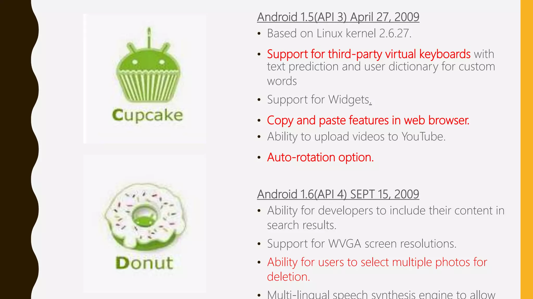 Android 1.5(API 3) April 27, 2009
• Based on Linux kernel 2.6.27.
• Support for third-party virtual keyboards with
text prediction and user dictionary for custom
words
• Support for Widgets.
• Copy and paste features in web browser.
• Ability to upload videos to YouTube.
• Auto-rotation option.
Android 1.6(API 4) SEPT 15, 2009
• Ability for developers to include their content in
search results.
• Support for WVGA screen resolutions.
• Ability for users to select multiple photos for
deletion.
 