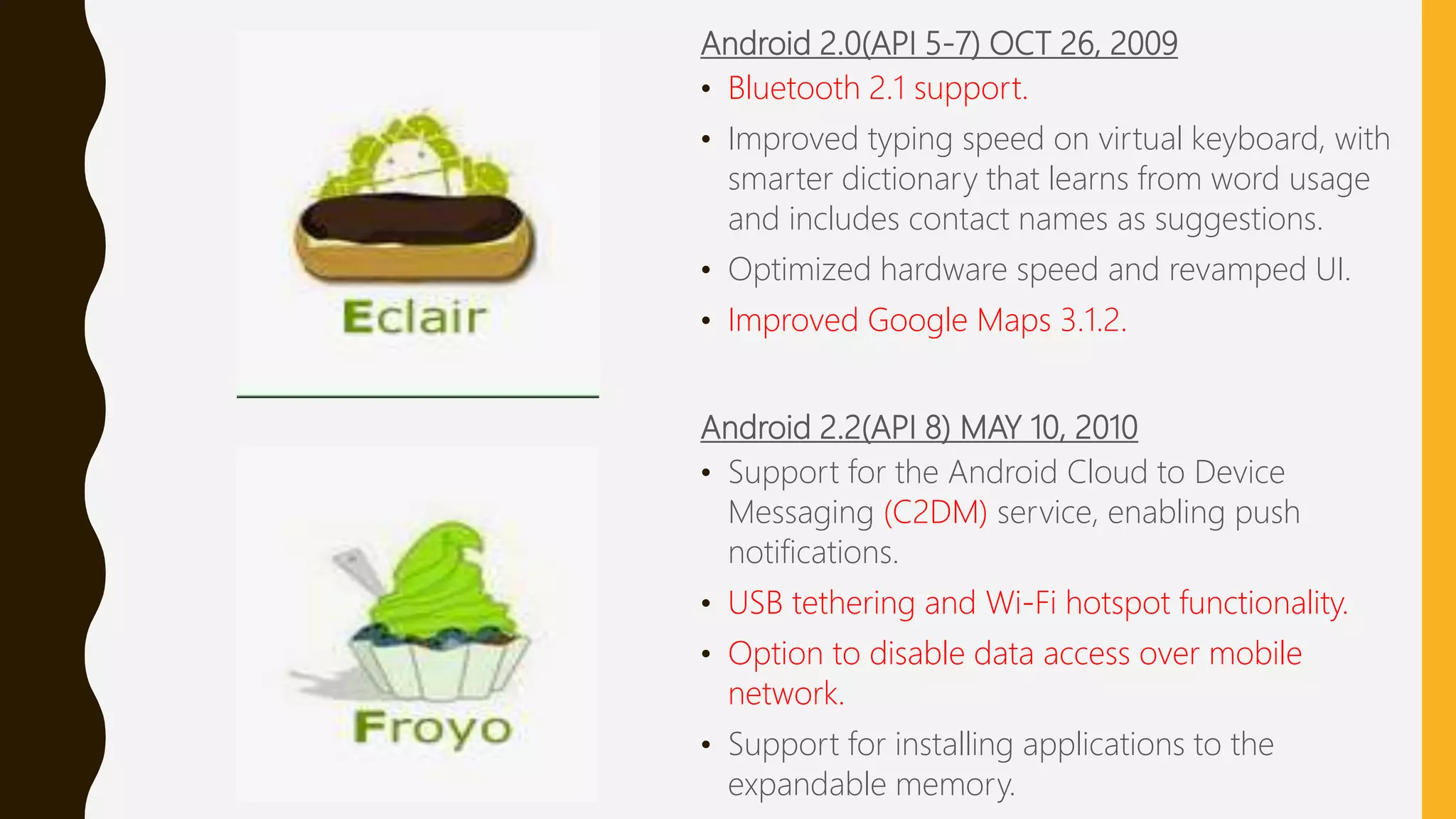 Android 2.0(API 5-7) OCT 26, 2009
• Bluetooth 2.1 support.
• Improved typing speed on virtual keyboard, with
smarter dictionary that learns from word usage
and includes contact names as suggestions.
• Optimized hardware speed and revamped UI.
• Improved Google Maps 3.1.2.
Android 2.2(API 8) MAY 10, 2010
• Support for the Android Cloud to Device
Messaging (C2DM) service, enabling push
notifications.
• USB tethering and Wi-Fi hotspot functionality.
• Option to disable data access over mobile
network.
• Support for installing applications to the
expandable memory.
 
