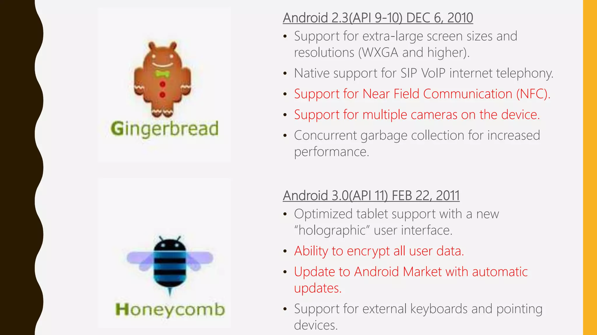 Android 2.3(API 9-10) DEC 6, 2010
• Support for extra-large screen sizes and
resolutions (WXGA and higher).
• Native support for SIP VoIP internet telephony.
• Support for Near Field Communication (NFC).
• Support for multiple cameras on the device.
• Concurrent garbage collection for increased
performance.
Android 3.0(API 11) FEB 22, 2011
• Optimized tablet support with a new
“holographic” user interface.
• Ability to encrypt all user data.
• Update to Android Market with automatic
updates.
• Support for external keyboards and pointing
devices.
 