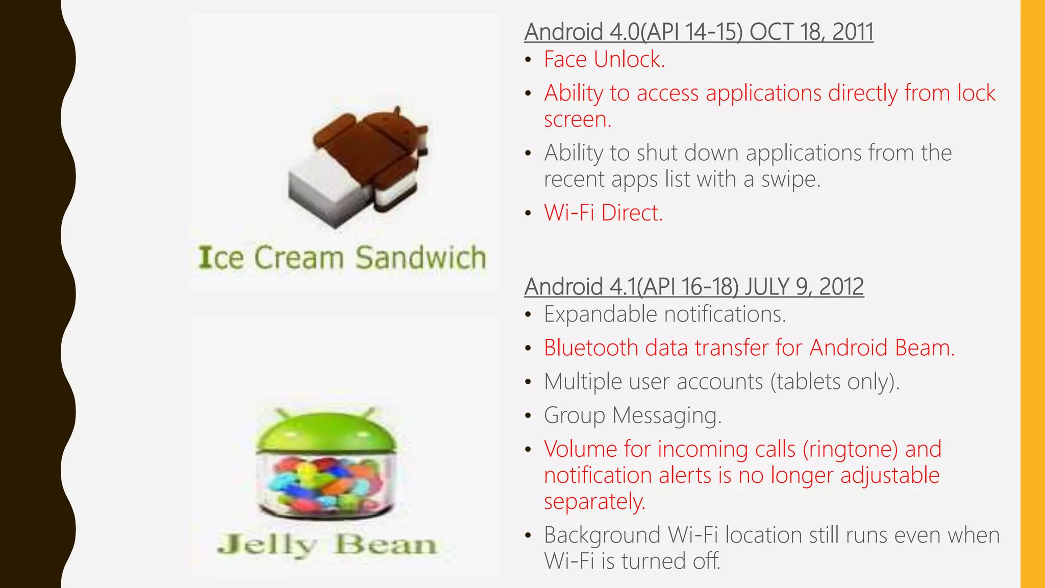 Android 4.0(API 14-15) OCT 18, 2011
• Face Unlock.
• Ability to access applications directly from lock
screen.
• Ability to shut down applications from the
recent apps list with a swipe.
• Wi-Fi Direct.
Android 4.1(API 16-18) JULY 9, 2012
• Expandable notifications.
• Bluetooth data transfer for Android Beam.
• Multiple user accounts (tablets only).
• Group Messaging.
• Volume for incoming calls (ringtone) and
notification alerts is no longer adjustable
separately.
• Background Wi-Fi location still runs even when
Wi-Fi is turned off.
 