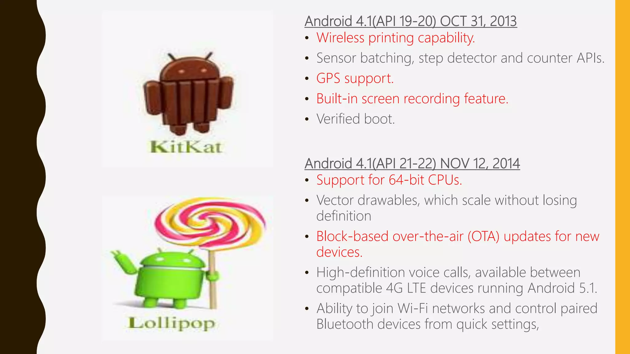Android 4.1(API 19-20) OCT 31, 2013
• Wireless printing capability.
• Sensor batching, step detector and counter APIs.
• GPS support.
• Built-in screen recording feature.
• Verified boot.
Android 4.1(API 21-22) NOV 12, 2014
• Support for 64-bit CPUs.
• Vector drawables, which scale without losing
definition
• Block-based over-the-air (OTA) updates for new
devices.
• High-definition voice calls, available between
compatible 4G LTE devices running Android 5.1.
• Ability to join Wi-Fi networks and control paired
Bluetooth devices from quick settings,
 