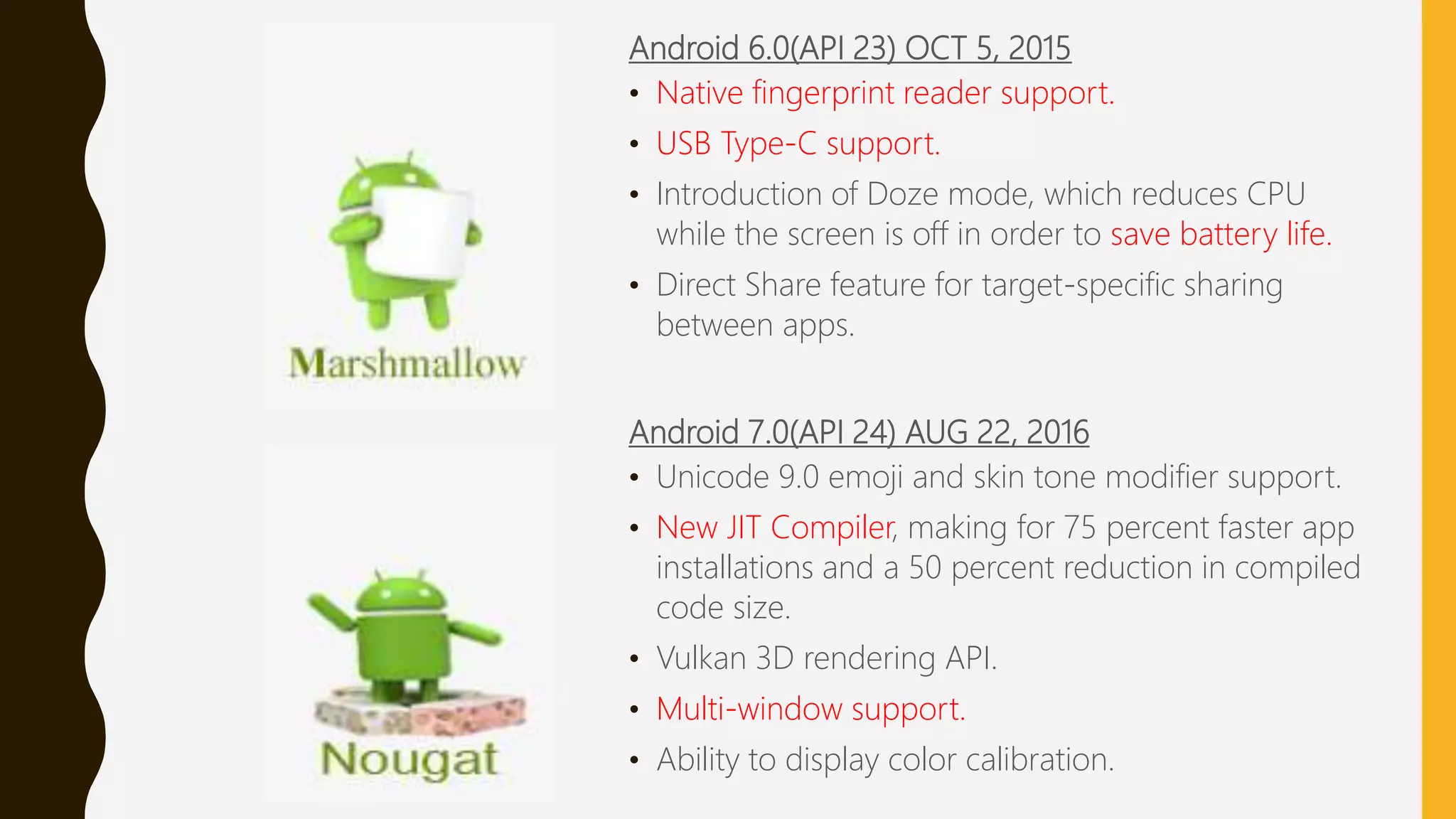 Android 6.0(API 23) OCT 5, 2015
• Native fingerprint reader support.
• USB Type-C support.
• Introduction of Doze mode, which reduces CPU
while the screen is off in order to save battery life.
• Direct Share feature for target-specific sharing
between apps.
Android 7.0(API 24) AUG 22, 2016
• Unicode 9.0 emoji and skin tone modifier support.
• New JIT Compiler, making for 75 percent faster app
installations and a 50 percent reduction in compiled
code size.
• Vulkan 3D rendering API.
• Multi-window support.
• Ability to display color calibration.
 