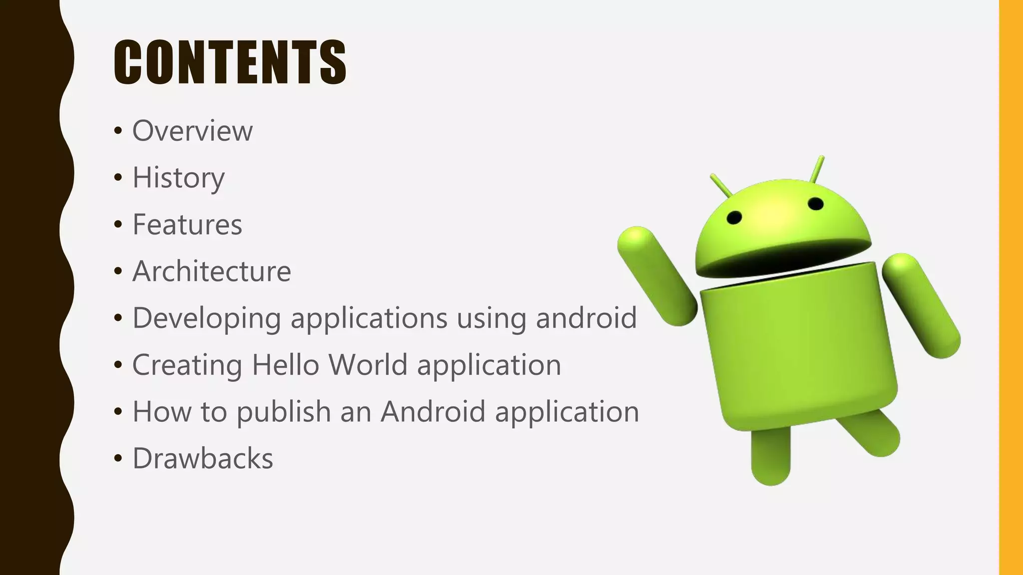 CONTENTS
• Overview
• History
• Features
• Architecture
• Developing applications using android
• Creating Hello World application
• How to publish an Android application
• Drawbacks
 