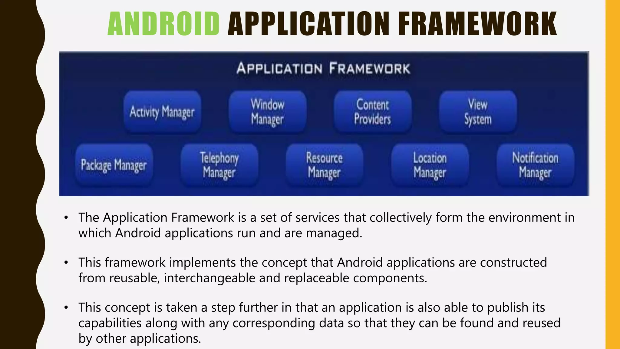 ANDROID APPLICATION FRAMEWORK
• The Application Framework is a set of services that collectively form the environment in
which Android applications run and are managed.
• This framework implements the concept that Android applications are constructed
from reusable, interchangeable and replaceable components.
• This concept is taken a step further in that an application is also able to publish its
capabilities along with any corresponding data so that they can be found and reused
by other applications.
 