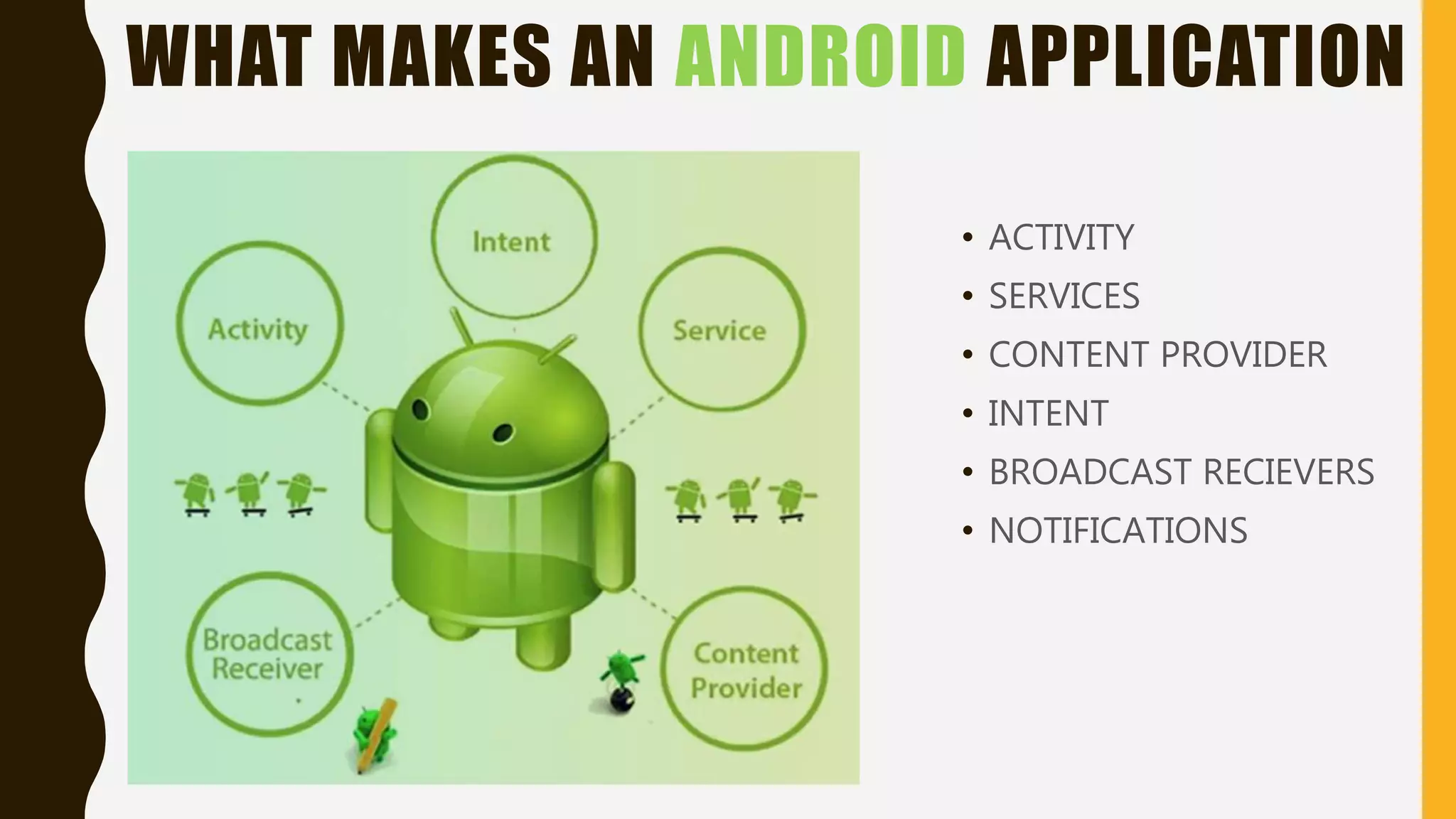 WHAT MAKES AN ANDROID APPLICATION
• ACTIVITY
• SERVICES
• CONTENT PROVIDER
• INTENT
• BROADCAST RECIEVERS
• NOTIFICATIONS
 
