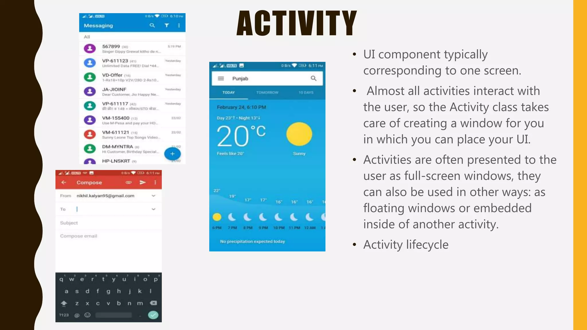 ACTIVITY
• UI component typically
corresponding to one screen.
• Almost all activities interact with
the user, so the Activity class takes
care of creating a window for you
in which you can place your UI.
• Activities are often presented to the
user as full-screen windows, they
can also be used in other ways: as
floating windows or embedded
inside of another activity.
• Activity lifecycle
 