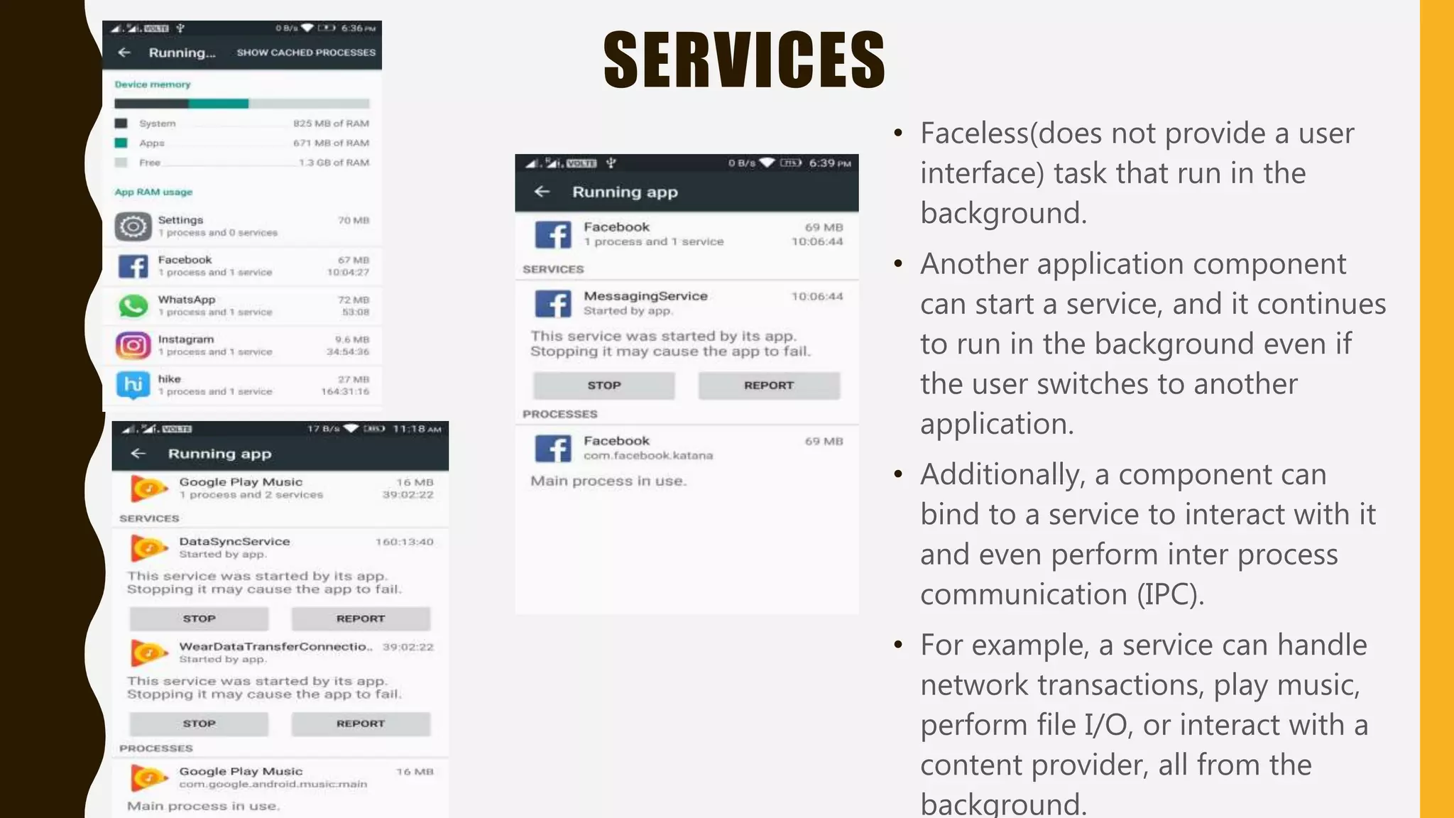 SERVICES
• Faceless(does not provide a user
interface) task that run in the
background.
• Another application component
can start a service, and it continues
to run in the background even if
the user switches to another
application.
• Additionally, a component can
bind to a service to interact with it
and even perform inter process
communication (IPC).
• For example, a service can handle
network transactions, play music,
perform file I/O, or interact with a
content provider, all from the
background.
 