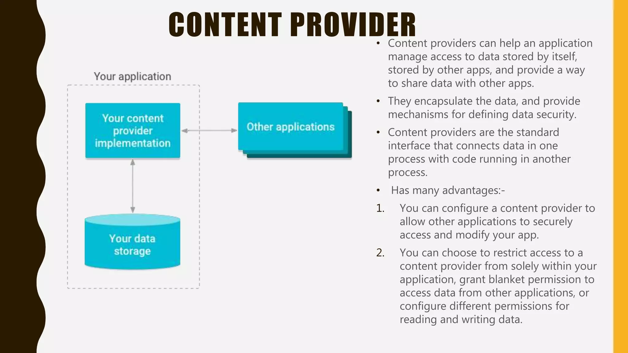 CONTENT PROVIDER• Content providers can help an application
manage access to data stored by itself,
stored by other apps, and provide a way
to share data with other apps.
• They encapsulate the data, and provide
mechanisms for defining data security.
• Content providers are the standard
interface that connects data in one
process with code running in another
process.
• Has many advantages:-
1. You can configure a content provider to
allow other applications to securely
access and modify your app.
2. You can choose to restrict access to a
content provider from solely within your
application, grant blanket permission to
access data from other applications, or
configure different permissions for
reading and writing data.
 