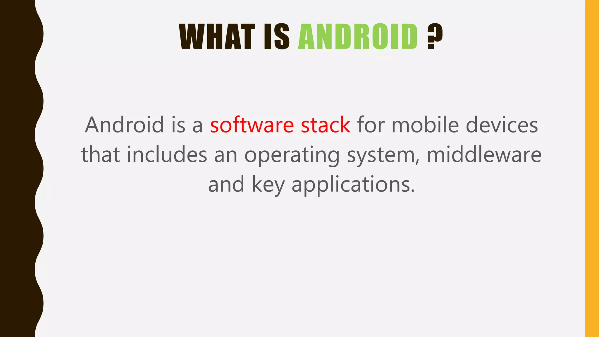 WHAT IS ANDROID ?
Android is a software stack for mobile devices
that includes an operating system, middleware
and key applications.
 
