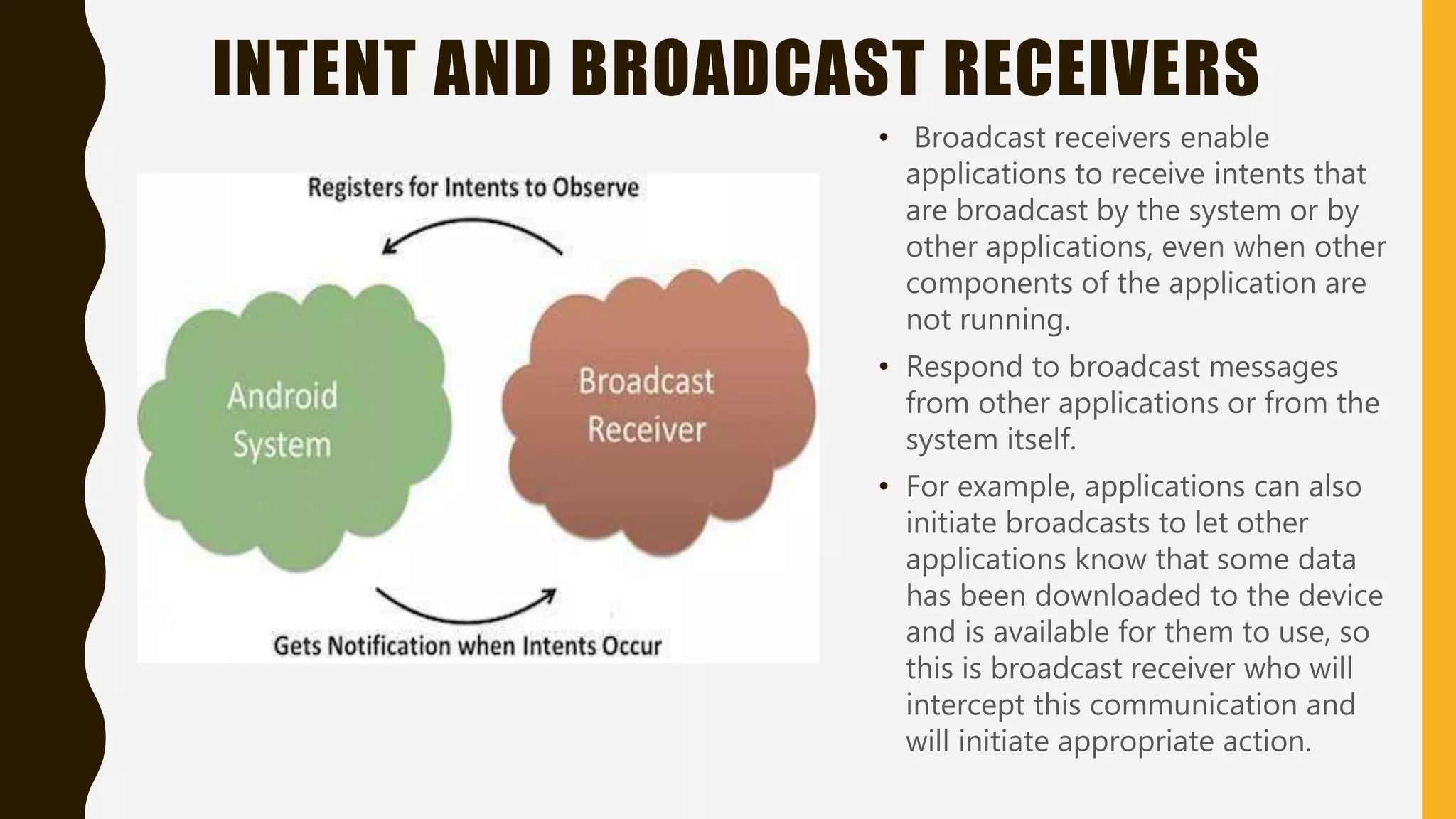 INTENT AND BROADCAST RECEIVERS
• Broadcast receivers enable
applications to receive intents that
are broadcast by the system or by
other applications, even when other
components of the application are
not running.
• Respond to broadcast messages
from other applications or from the
system itself.
• For example, applications can also
initiate broadcasts to let other
applications know that some data
has been downloaded to the device
and is available for them to use, so
this is broadcast receiver who will
intercept this communication and
will initiate appropriate action.
 