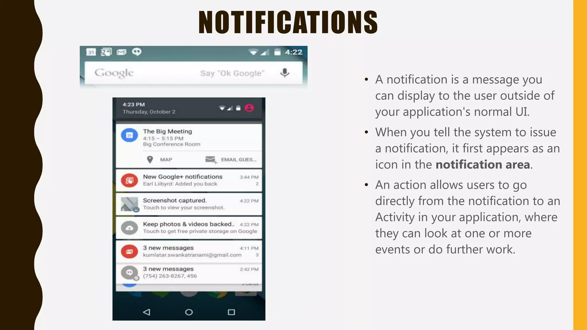 NOTIFICATIONS
• A notification is a message you
can display to the user outside of
your application's normal UI.
• When you tell the system to issue
a notification, it first appears as an
icon in the notification area.
• An action allows users to go
directly from the notification to an
Activity in your application, where
they can look at one or more
events or do further work.
 