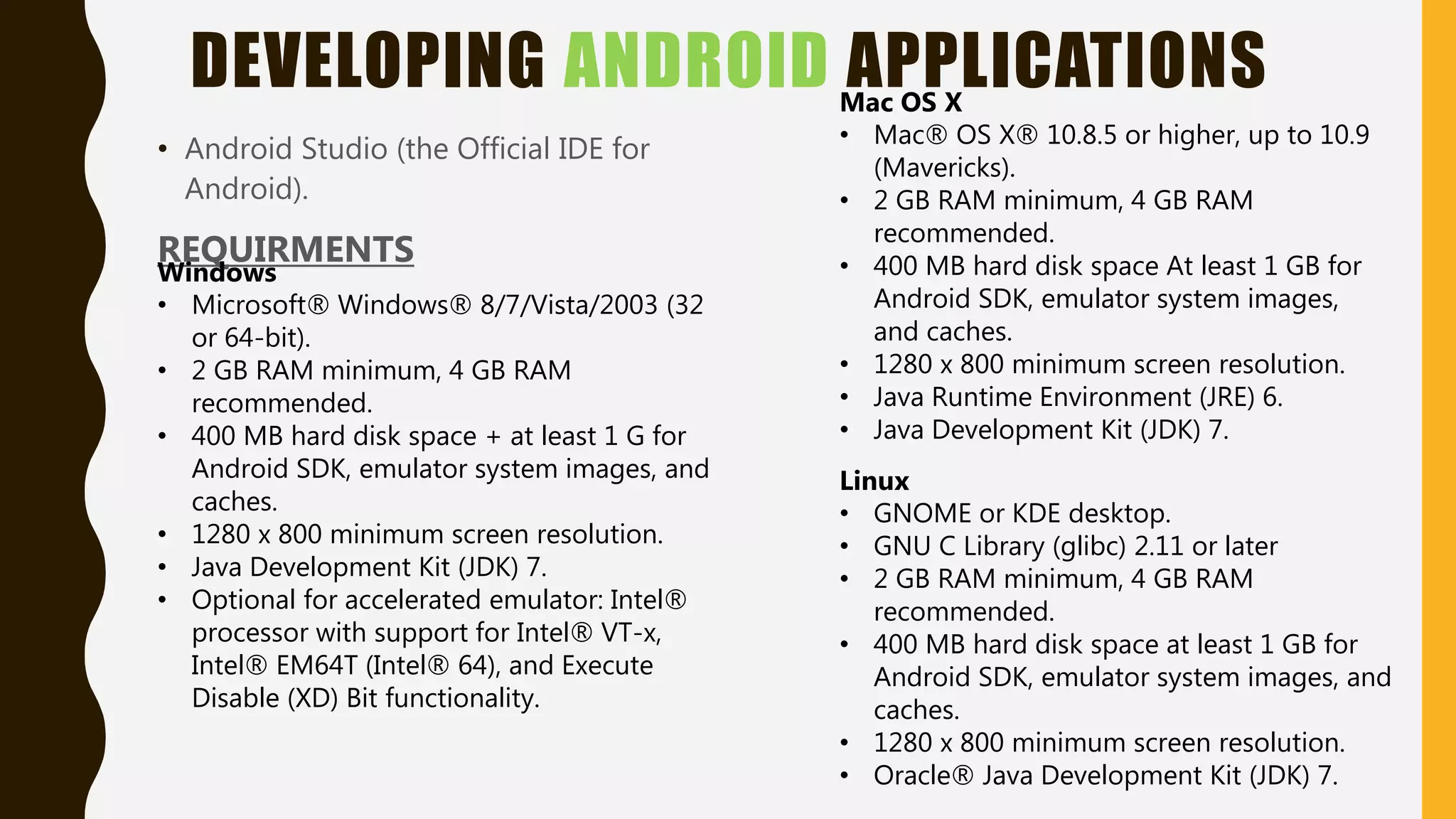 DEVELOPING ANDROID APPLICATIONS
• Android Studio (the Official IDE for
Android).
REQUIRMENTS
Windows
• Microsoft® Windows® 8/7/Vista/2003 (32
or 64-bit).
• 2 GB RAM minimum, 4 GB RAM
recommended.
• 400 MB hard disk space + at least 1 G for
Android SDK, emulator system images, and
caches.
• 1280 x 800 minimum screen resolution.
• Java Development Kit (JDK) 7.
• Optional for accelerated emulator: Intel®
processor with support for Intel® VT-x,
Intel® EM64T (Intel® 64), and Execute
Disable (XD) Bit functionality.
Mac OS X
• Mac® OS X® 10.8.5 or higher, up to 10.9
(Mavericks).
• 2 GB RAM minimum, 4 GB RAM
recommended.
• 400 MB hard disk space At least 1 GB for
Android SDK, emulator system images,
and caches.
• 1280 x 800 minimum screen resolution.
• Java Runtime Environment (JRE) 6.
• Java Development Kit (JDK) 7.
Linux
• GNOME or KDE desktop.
• GNU C Library (glibc) 2.11 or later
• 2 GB RAM minimum, 4 GB RAM
recommended.
• 400 MB hard disk space at least 1 GB for
Android SDK, emulator system images, and
caches.
• 1280 x 800 minimum screen resolution.
• Oracle® Java Development Kit (JDK) 7.
 