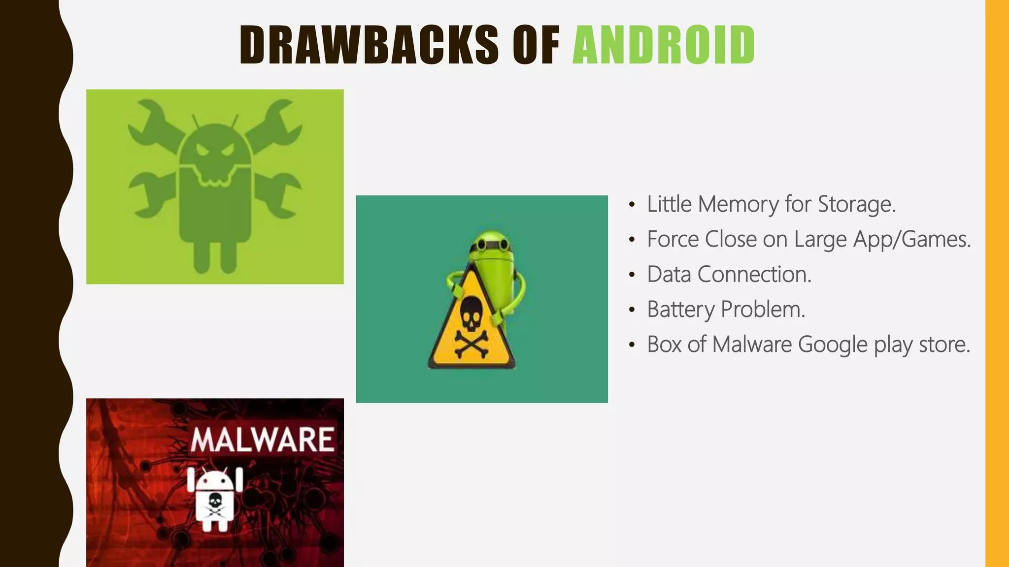 DRAWBACKS OF ANDROID
• Little Memory for Storage.
• Force Close on Large App/Games.
• Data Connection.
• Battery Problem.
• Box of Malware Google play store.
 