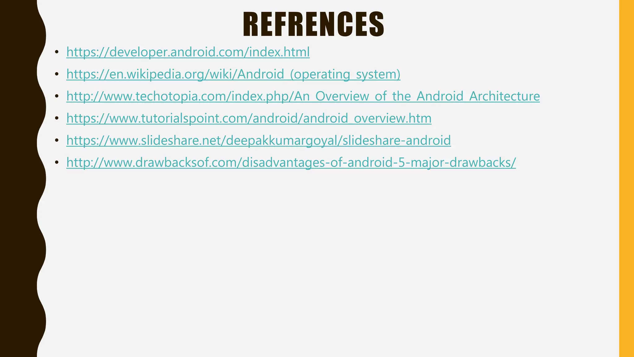 REFRENCES
• https://developer.android.com/index.html
• https://en.wikipedia.org/wiki/Android_(operating_system)
• http://www.techotopia.com/index.php/An_Overview_of_the_Android_Architecture
• https://www.tutorialspoint.com/android/android_overview.htm
• https://www.slideshare.net/deepakkumargoyal/slideshare-android
• http://www.drawbacksof.com/disadvantages-of-android-5-major-drawbacks/
 