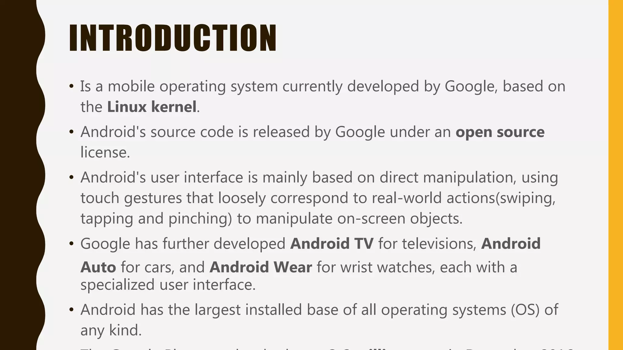 INTRODUCTION
• Is a mobile operating system currently developed by Google, based on
the Linux kernel.
• Android's source code is released by Google under an open source
license.
• Android's user interface is mainly based on direct manipulation, using
touch gestures that loosely correspond to real-world actions(swiping,
tapping and pinching) to manipulate on-screen objects.
• Google has further developed Android TV for televisions, Android
Auto for cars, and Android Wear for wrist watches, each with a
specialized user interface.
• Android has the largest installed base of all operating systems (OS) of
any kind.
 