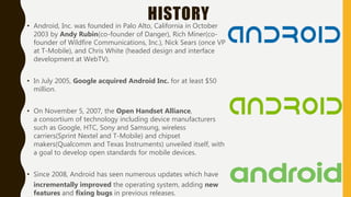 HISTORY• Android, Inc. was founded in Palo Alto, California in October
2003 by Andy Rubin(co-founder of Danger), Rich Miner(co-
founder of Wildfire Communications, Inc.), Nick Sears (once VP
at T-Mobile), and Chris White (headed design and interface
development at WebTV).
• In July 2005, Google acquired Android Inc. for at least $50
million.
• On November 5, 2007, the Open Handset Alliance,
a consortium of technology including device manufacturers
such as Google, HTC, Sony and Samsung, wireless
carriers(Sprint Nextel and T-Mobile) and chipset
makers(Qualcomm and Texas Instruments) unveiled itself, with
a goal to develop open standards for mobile devices.
• Since 2008, Android has seen numerous updates which have
incrementally improved the operating system, adding new
features and fixing bugs in previous releases.
 