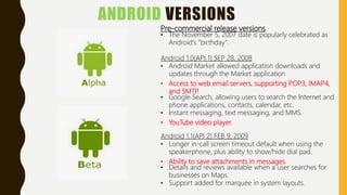 ANDROID VERSIONS
Pre-commercial release versions
• The November 5, 2007 date is popularly celebrated as
Android's "birthday".
Android 1.0(API 1) SEP 28, 2008
• Android Market allowed application downloads and
updates through the Market application
• Access to web email servers, supporting POP3, IMAP4,
and SMTP.
• Google Search, allowing users to search the Internet and
phone applications, contacts, calendar, etc.
• Instant messaging, text messaging, and MMS.
• YouTube video player.
Android 1.1(API 2) FEB 9, 2009
• Longer in-call screen timeout default when using the
speakerphone, plus ability to show/hide dial pad.
• Ability to save attachments in messages.
• Details and reviews available when a user searches for
businesses on Maps.
• Support added for marquee in system layouts.
 