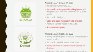 Android 1.5(API 3) April 27, 2009
• Based on Linux kernel 2.6.27.
• Support for third-party virtual keyboards with
text prediction and user dictionary for custom
words
• Support for Widgets.
• Copy and paste features in web browser.
• Ability to upload videos to YouTube.
• Auto-rotation option.
Android 1.6(API 4) SEPT 15, 2009
• Ability for developers to include their content in
search results.
• Support for WVGA screen resolutions.
• Ability for users to select multiple photos for
deletion.
 