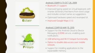 Android 2.0(API 5-7) OCT 26, 2009
• Bluetooth 2.1 support.
• Improved typing speed on virtual keyboard, with
smarter dictionary that learns from word usage
and includes contact names as suggestions.
• Optimized hardware speed and revamped UI.
• Improved Google Maps 3.1.2.
Android 2.2(API 8) MAY 10, 2010
• Support for the Android Cloud to Device
Messaging (C2DM) service, enabling push
notifications.
• USB tethering and Wi-Fi hotspot functionality.
• Option to disable data access over mobile
network.
• Support for installing applications to the
expandable memory.
 