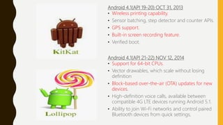 Android 4.1(API 19-20) OCT 31, 2013
• Wireless printing capability.
• Sensor batching, step detector and counter APIs.
• GPS support.
• Built-in screen recording feature.
• Verified boot.
Android 4.1(API 21-22) NOV 12, 2014
• Support for 64-bit CPUs.
• Vector drawables, which scale without losing
definition
• Block-based over-the-air (OTA) updates for new
devices.
• High-definition voice calls, available between
compatible 4G LTE devices running Android 5.1.
• Ability to join Wi-Fi networks and control paired
Bluetooth devices from quick settings,
 