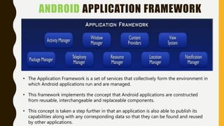 ANDROID APPLICATION FRAMEWORK
• The Application Framework is a set of services that collectively form the environment in
which Android applications run and are managed.
• This framework implements the concept that Android applications are constructed
from reusable, interchangeable and replaceable components.
• This concept is taken a step further in that an application is also able to publish its
capabilities along with any corresponding data so that they can be found and reused
by other applications.
 