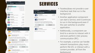 SERVICES
• Faceless(does not provide a user
interface) task that run in the
background.
• Another application component
can start a service, and it continues
to run in the background even if
the user switches to another
application.
• Additionally, a component can
bind to a service to interact with it
and even perform inter process
communication (IPC).
• For example, a service can handle
network transactions, play music,
perform file I/O, or interact with a
content provider, all from the
background.
 