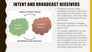 INTENT AND BROADCAST RECEIVERS
• Broadcast receivers enable
applications to receive intents that
are broadcast by the system or by
other applications, even when other
components of the application are
not running.
• Respond to broadcast messages
from other applications or from the
system itself.
• For example, applications can also
initiate broadcasts to let other
applications know that some data
has been downloaded to the device
and is available for them to use, so
this is broadcast receiver who will
intercept this communication and
will initiate appropriate action.
 