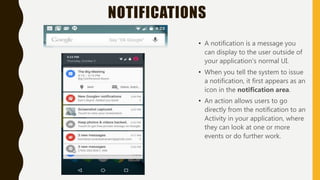 NOTIFICATIONS
• A notification is a message you
can display to the user outside of
your application's normal UI.
• When you tell the system to issue
a notification, it first appears as an
icon in the notification area.
• An action allows users to go
directly from the notification to an
Activity in your application, where
they can look at one or more
events or do further work.
 