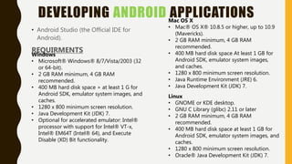 DEVELOPING ANDROID APPLICATIONS
• Android Studio (the Official IDE for
Android).
REQUIRMENTS
Windows
• Microsoft® Windows® 8/7/Vista/2003 (32
or 64-bit).
• 2 GB RAM minimum, 4 GB RAM
recommended.
• 400 MB hard disk space + at least 1 G for
Android SDK, emulator system images, and
caches.
• 1280 x 800 minimum screen resolution.
• Java Development Kit (JDK) 7.
• Optional for accelerated emulator: Intel®
processor with support for Intel® VT-x,
Intel® EM64T (Intel® 64), and Execute
Disable (XD) Bit functionality.
Mac OS X
• Mac® OS X® 10.8.5 or higher, up to 10.9
(Mavericks).
• 2 GB RAM minimum, 4 GB RAM
recommended.
• 400 MB hard disk space At least 1 GB for
Android SDK, emulator system images,
and caches.
• 1280 x 800 minimum screen resolution.
• Java Runtime Environment (JRE) 6.
• Java Development Kit (JDK) 7.
Linux
• GNOME or KDE desktop.
• GNU C Library (glibc) 2.11 or later
• 2 GB RAM minimum, 4 GB RAM
recommended.
• 400 MB hard disk space at least 1 GB for
Android SDK, emulator system images, and
caches.
• 1280 x 800 minimum screen resolution.
• Oracle® Java Development Kit (JDK) 7.
 