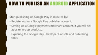 HOW TO PUBLISH AN ANDROID APPLICATION
Start publishing on Google Play in minutes by:
• Registering for a Google Play publisher account.
• Setting up a Google payments merchant account, if you will sell
apps or in-app products.
• Exploring the Google Play Developer Console and publishing
tools.
 