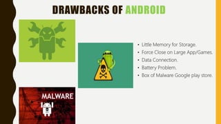 DRAWBACKS OF ANDROID
• Little Memory for Storage.
• Force Close on Large App/Games.
• Data Connection.
• Battery Problem.
• Box of Malware Google play store.
 