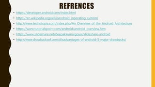 REFRENCES
• https://developer.android.com/index.html
• https://en.wikipedia.org/wiki/Android_(operating_system)
• http://www.techotopia.com/index.php/An_Overview_of_the_Android_Architecture
• https://www.tutorialspoint.com/android/android_overview.htm
• https://www.slideshare.net/deepakkumargoyal/slideshare-android
• http://www.drawbacksof.com/disadvantages-of-android-5-major-drawbacks/
 