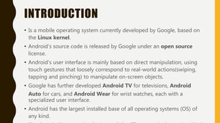 INTRODUCTION
• Is a mobile operating system currently developed by Google, based on
the Linux kernel.
• Android's source code is released by Google under an open source
license.
• Android's user interface is mainly based on direct manipulation, using
touch gestures that loosely correspond to real-world actions(swiping,
tapping and pinching) to manipulate on-screen objects.
• Google has further developed Android TV for televisions, Android
Auto for cars, and Android Wear for wrist watches, each with a
specialized user interface.
• Android has the largest installed base of all operating systems (OS) of
any kind.
 