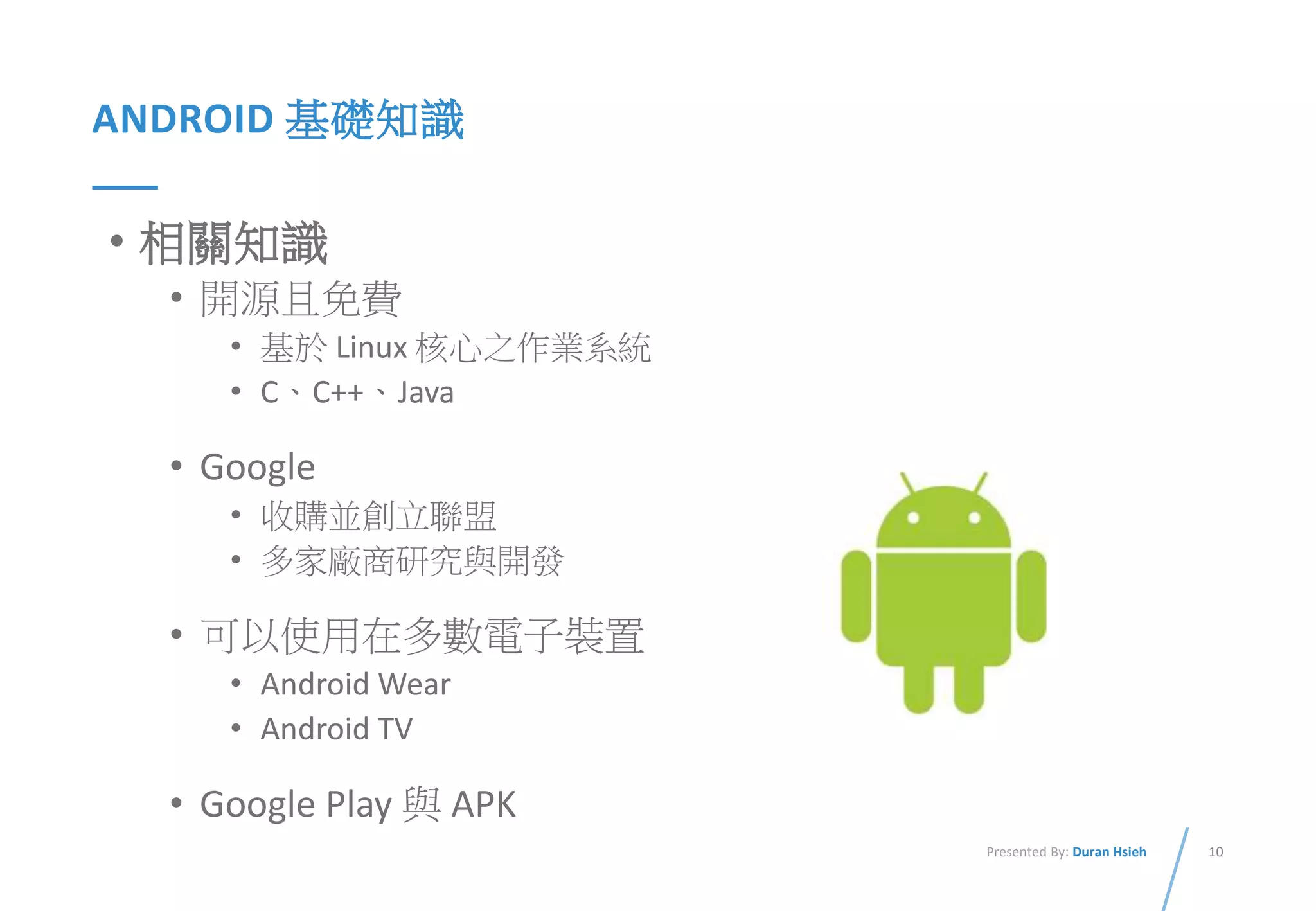 10Presented By: Duran Hsieh
ANDROID 基礎知識
• 相關知識
• 開源且免費
• 基於 Linux 核心之作業系統
• C、C++、Java
• Google
• 收購並創立聯盟
• 多家廠商研究與開發
• 可以使用在多數電子裝置
• Android Wear
• Android TV
• Google Play 與 APK
 