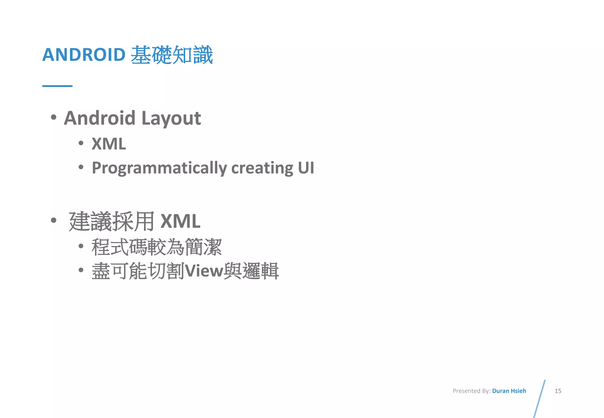 15Presented By: Duran Hsieh
ANDROID 基礎知識
• Android Layout
• XML
• Programmatically creating UI
• 建議採用 XML
• 程式碼較為簡潔
• 盡可能切割View與邏輯
 