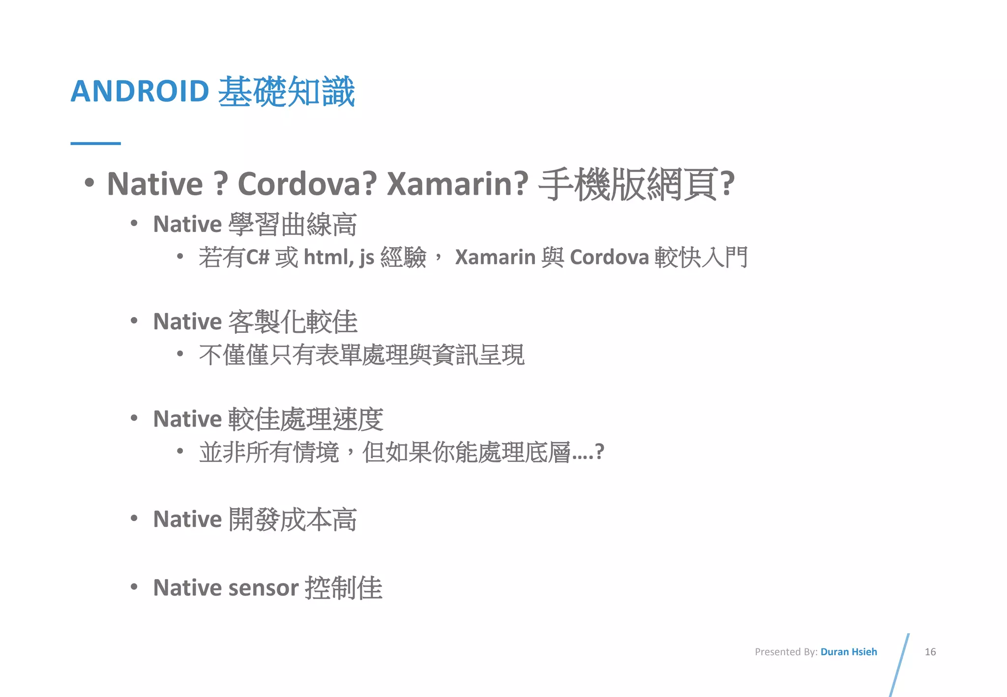16Presented By: Duran Hsieh
ANDROID 基礎知識
• Native ? Cordova? Xamarin? 手機版網頁?
• Native 學習曲線高
• 若有C# 或 html, js 經驗， Xamarin 與 Cordova 較快入門
• Native 客製化較佳
• 不僅僅只有表單處理與資訊呈現
• Native 較佳處理速度
• 並非所有情境，但如果你能處理底層….?
• Native 開發成本高
• Native sensor 控制佳
 