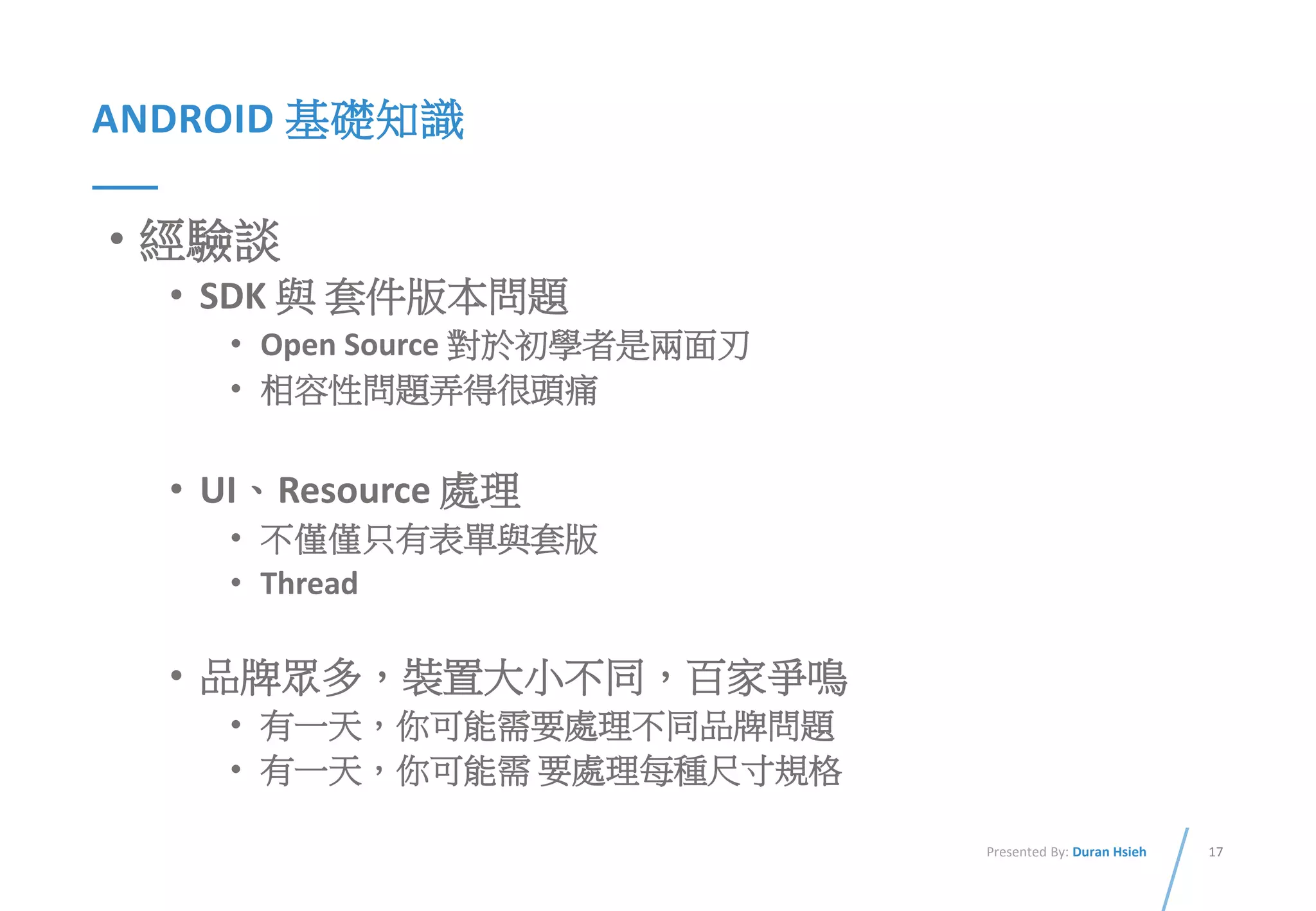 17Presented By: Duran Hsieh
ANDROID 基礎知識
• 經驗談
• SDK 與 套件版本問題
• Open Source 對於初學者是兩面刃
• 相容性問題弄得很頭痛
• UI、Resource 處理
• 不僅僅只有表單與套版
• Thread
• 品牌眾多，裝置大小不同，百家爭鳴
• 有一天，你可能需要處理不同品牌問題
• 有一天，你可能需 要處理每種尺寸規格
 