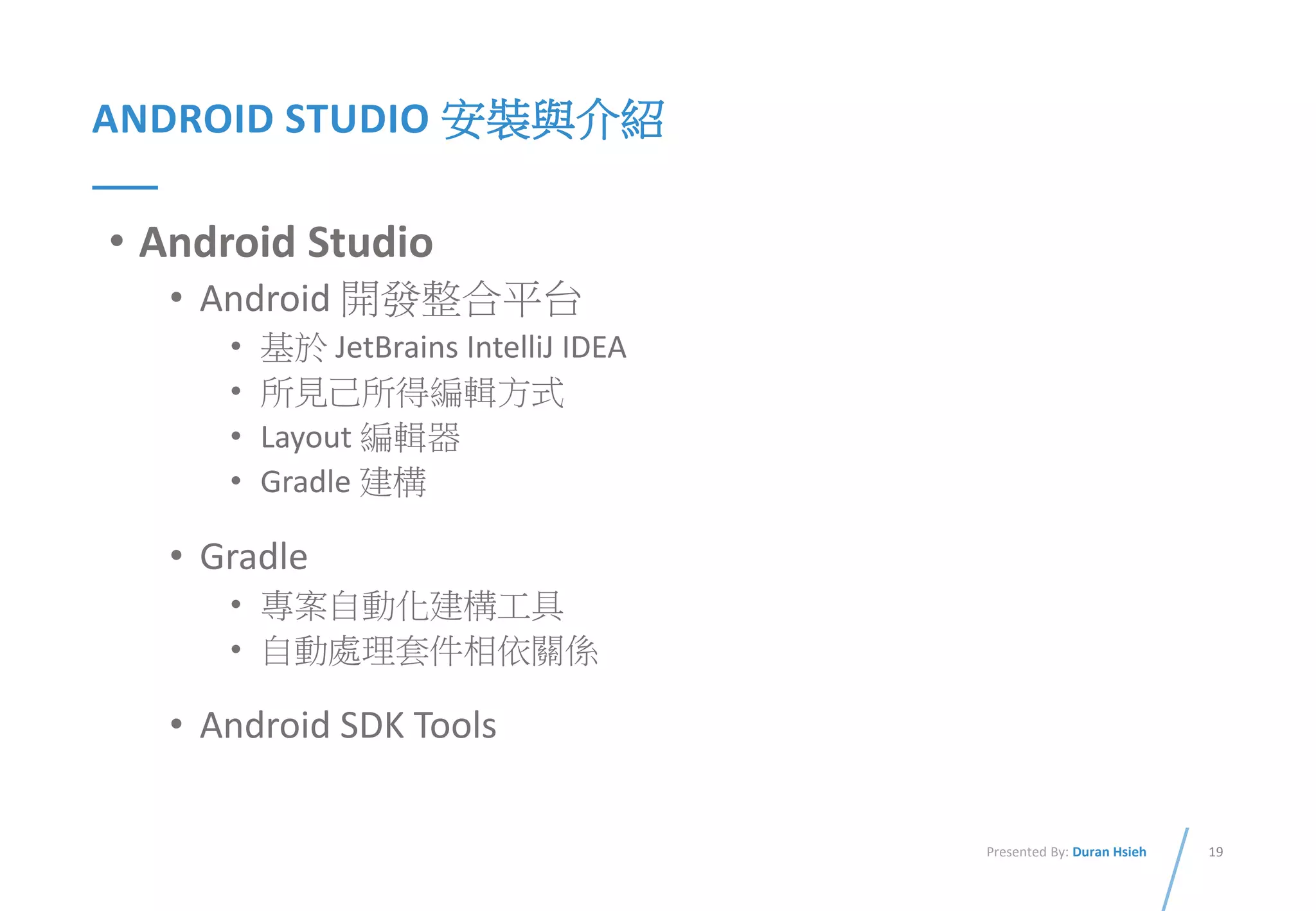 19Presented By: Duran Hsieh
ANDROID STUDIO 安裝與介紹
• Android Studio
• Android 開發整合平台
• 基於 JetBrains IntelliJ IDEA
• 所見己所得編輯方式
• Layout 編輯器
• Gradle 建構
• Gradle
• 專案自動化建構工具
• 自動處理套件相依關係
• Android SDK Tools
 